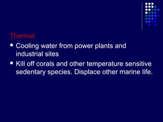 Thermal
 Cooling water from power plants and
industrial sites
 Kill off corals and other temperature sensitive
sedentary species. Displace other marine life.

 