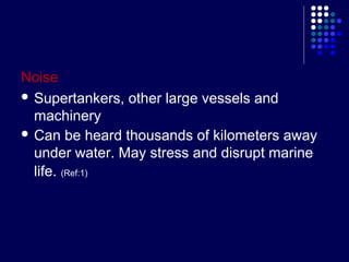 Noise
 Supertankers, other large vessels and
machinery
 Can be heard thousands of kilometers away
under water. May stress and disrupt marine
life. (Ref:1)

 