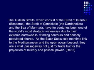The Turkish Straits, which consist of the Strait of Istanbul
(Bosporus), the Strait of Çanakkale (the Dardanelles)
and the Sea of Marmara, have for centuries been one of
the world’s most strategic waterways due to their
extreme narrowness, winding contours and densely
populated shores. As the Black Sea's sole maritime link
to the Mediterranean and the open ocean beyond, they
are a vital passageway not just for trade but for the
projection of military and political power. (Ref.2)

 