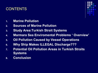 CONTENTS
1.
2.
3.
4.
5.
6.
7.

8.

Marine Pollution
Sources of Marine Pollution
Study Area:Turkish Strait Systems
Marmara Sea Enviromental Problems ‘ Overview’
Oil Pollution Caused by Vessel Operations
Why Ship Makes ILLEGAL Discharge???
Potential Oil Pollution Areas in Turkish Straits
Systems
Conclusion

 