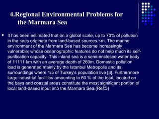 4.Regional Environmental Problems for
the Marmara Sea


It has been estimated that on a global scale, up to 70% of pollution
in the seas originate from land-based sources <m. The marine
environment of the Marmara Sea has become increasingly
vulnerable; whose oceanographic features do not help much its selfpurification capacity. This inland sea is a semi-enclosed water body
of 11111 km with an average depth of 260m. Domestic pollution
load is generated mainly by the Istanbul Metropolis and its
surroundings where 1/5 of Turkey's population live [3]. Furthermore
large industrial facilities amounting to 60 % of the total, located on
the bays and coastal areas constitute the most significant portion of
local land-based input into the Marmara Sea.(Ref:3)

 