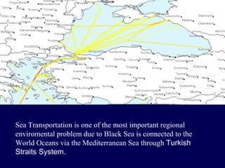 Sea Transportation is one of the most important regional
enviromental problem due to Black Sea is connected to the
World Oceans via the Mediterranean Sea through Turkish
Straits System.

 