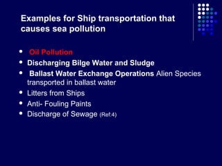Examples for Ship transportation that
causes sea pollution








Oil Pollution
Discharging Bilge Water and Sludge
Ballast Water Exchange Operations Alien Species
transported in ballast water
Litters from Ships
Anti- Fouling Paints
Discharge of Sewage (Ref:4)

 