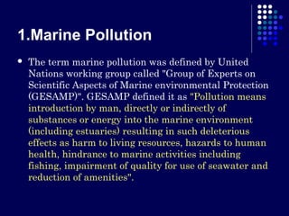 1.Marine Pollution


The term marine pollution was defined by United
Nations working group called "Group of Experts on
Scientific Aspects of Marine environmental Protection
(GESAMP)". GESAMP defined it as "Pollution means
introduction by man, directly or indirectly of
substances or energy into the marine environment
(including estuaries) resulting in such deleterious
effects as harm to living resources, hazards to human
health, hindrance to marine activities including
fishing, impairment of quality for use of seawater and
reduction of amenities".

 