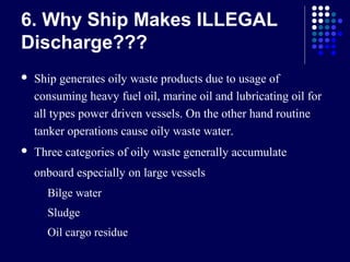 6. Why Ship Makes ILLEGAL
Discharge???


Ship generates oily waste products due to usage of
consuming heavy fuel oil, marine oil and lubricating oil for
all types power driven vessels. On the other hand routine
tanker operations cause oily waste water.



Three categories of oily waste generally accumulate
onboard especially on large vessels


Bilge water



Sludge



Oil cargo residue

 