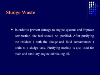 Sludge Waste



In order to prevent damage to engine systems and improve
combustion, the fuel should be purified. After purifying
the residues ( both the sludge and fluid contaminates )
drain to a sludge tank. Purifying method is also used for
main and auxiliary engine lubricating oil.

 