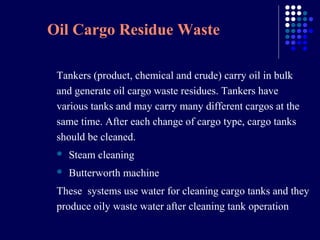 Oil Cargo Residue Waste
Tankers (product, chemical and crude) carry oil in bulk
and generate oil cargo waste residues. Tankers have
various tanks and may carry many different cargos at the
same time. After each change of cargo type, cargo tanks
should be cleaned.


Steam cleaning



Butterworth machine

These systems use water for cleaning cargo tanks and they
produce oily waste water after cleaning tank operation

 
