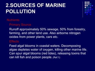 2.SOURCES OF MARINE
POLLUTION
Nutrients
Primary Source
Runoff approximately 50% sewage, 50% from forestry,
farming, and other land use. Also airborne nitrogen
oxides from power plants, cars etc.
Effects
Feed algal blooms in coastal waters. Decomposing
algae depletes water of oxygen, killing other marine life.
Can spur algal blooms (red tides), releasing toxins that
can kill fish and poison people. (Ref:1)

 
