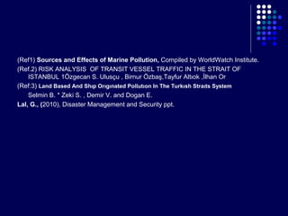 (Ref1) Sources and Effects of Marine Pollution, Compiled by WorldWatch Institute.
(Ref.2) RISK ANALYSIS OF TRANSIT VESSEL TRAFFIC IN THE STRAIT OF
ISTANBUL 1Özgecan S. Ulusçu , Birnur Özbaş,Tayfur Altıok ,İlhan Or
(Ref:3) Land Based And Shıp Orıgınated Pollutıon In The Turkısh Straıts System
Selmin B. * Zeki S. , Demir V. and Dogan E.
Lal, G., (2010), Disaster Management and Security ppt.

 
