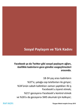 Sosyal	
  Paylaşım	
  ve	
  Türk	
  Kadını	
  


Facebook	
  ya	
  da	
  Twi_er	
  gibi	
  sosyal	
  paylaşım	
  ağları,	
  
  özellikle	
  kadınların	
  gece	
  gündüz	
  vazgeçilmezleri	
  
                                                          arasında.	
  

                                        18-­‐34	
  yaş	
  arası	
  kadınların	
  	
  
                  %37’si,	
  yatağa	
  cep	
  telefonları	
  ile	
  giriyor;	
  
    %34’ünün	
  sabah	
  kalkLkları	
  zaman	
  yapLkları	
  ilk	
  iş	
  
                                     Facebook’u	
  ziyaret	
  etmek;	
  	
  
            %21’i	
  geceyarısı	
  Facebook’u	
  kontrol	
  etmek	
  	
  
   ve	
  %26’sı	
  da	
  geceyarısı	
  SMS	
  okumak	
  için	
  kalkıyor;	
  

                                                       *Oxygen Media Insights Group 2010
 
