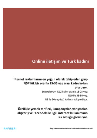 Online	
  ile2şim	
  ve	
  Türk	
  kadını	
  


İnternet	
  reklamlarını	
  en	
  yoğun	
  olarak	
  takip	
  eden	
  grup	
  
        %54’lük	
  bir	
  oranla	
  25-­‐35	
  yaş	
  arası	
  kadınlardan	
  
                                                                 oluşuyor.	
  	
  
                                Bu	
  sıralamayı	
  %22’lik	
  bir	
  oranla	
  18-­‐25	
  yaş;	
  	
  
                                                                        %19	
  ile	
  35-­‐50	
  yaş,	
  	
  
                                   %3	
  ile	
  50	
  yaş	
  üstü	
  kadınlar	
  takip	
  ediyor.	
  


     Özellikle	
  yemek	
  tariﬂeri,	
  kampanyalar,	
  yarışmalar,	
  
     alışveriş	
  ve	
  Facebook	
  ile	
  ilgili	
  internet	
  kullanımının	
  
                                                     sık	
  olduğu	
  görülüyor.	
  


                                             http://www.interaktifturkler.com/interactiveturkler.pdf
 