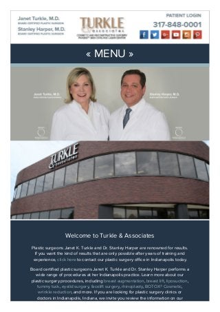 « MENU »
Welcome to Turkle & Associates
Plastic surgeons Janet K. Turkle and Dr. Stanley Harper are renowned for results.
If you want the kind of results that are only possible after years of training and
experience, click here to contact our plastic surgery office in Indianapolis today.
Board certified plastic surgeons Janet K. Turkle and Dr. Stanley Harper performs a
wide range of procedures at her Indianapolis practice. Learn more about our
plastic surgery procedures, including breast augmentation, breast lift, liposuction,
tummy tuck, eyelid surgery, facelift surgery, rhinoplasty, BOTOX® Cosmetic,
wrinkle reduction, and more. If you are looking for plastic surgery clinics or
doctors in Indianapolis, Indiana, we invite you review the information on our
 