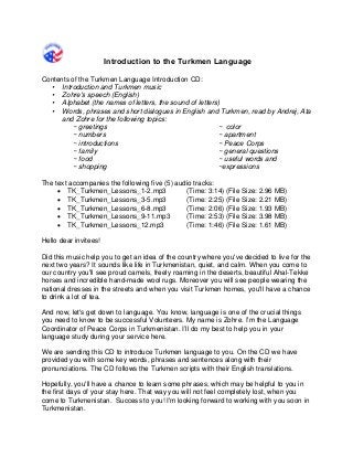 Introduction to the Turkmen Language 
Contents of the Turkmen Language Introduction CD: 
• Introduction and Turkmen music 
• Zohre's speech (English) 
• Alphabet (the names of letters, the sound of letters) 
• Words, phrases and short dialogues in English and Turkmen, read by Andrej, Ata and Zohre for the following topics: 
~ greetings 
~ numbers 
~ introductions 
~ family 
~ food 
~ shopping 
~ color 
~ apartment 
~ Peace Corps 
~ general questions 
~ useful words and ~expressions 
The text accompanies the following five (5) audio tracks: 
• TK_Turkmen_Lessons_1-2.mp3 (Time: 3:14) (File Size: 2.96 MB) 
• TK_Turkmen_Lessons_3-5.mp3 (Time: 2:25) (File Size: 2.21 MB) 
• TK_Turkmen_Lessons_6-8.mp3 (Time: 2:06) (File Size: 1.93 MB) 
• TK_Turkmen_Lessons_9-11.mp3 (Time: 2:53) (File Size: 3.98 MB) 
• TK_Turkmen_Lessons_12.mp3 (Time: 1:46) (File Size: 1.61 MB) 
Hello dear invitees! 
Did this music help you to get an idea of the country where you've decided to live for the next two years? It sounds like life in Turkmenistan, quiet, and calm. When you come to our country you'll see proud camels, freely roaming in the deserts, beautiful Ahal-Tekke horses and incredible hand-made wool rugs. Moreover you will see people wearing the national dresses in the streets and when you visit Turkmen homes, you'll have a chance to drink a lot of tea. 
And now, let's get down to language. You know, language is one of the crucial things you need to know to be successful Volunteers. My name is Zohre. I’m the Language Coordinator of Peace Corps in Turkmenistan. I’ll do my best to help you in your language study during your service here. 
We are sending this CD to introduce Turkmen language to you. On the CD we have provided you with some key words, phrases and sentences along with their pronunciations. The CD follows the Turkmen scripts with their English translations. 
Hopefully, you'll have a chance to learn some phrases, which may be helpful to you in the first days of your stay here. That way you will not feel completely lost, when you come to Turkmenistan. Success to you! I'm looking forward to working with you soon in Turkmenistan.  