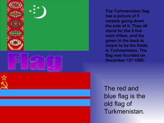 Flag  The Turkmenistan flag has a picture of 5 carpets going down the side of it. They all stand for the 5 five main tribes, and the green in the back is meant to be the fields in Turkmenistan. The flag was founded on December 12 th  1995.  The red and blue flag is the old flag of Turkmenistan.  