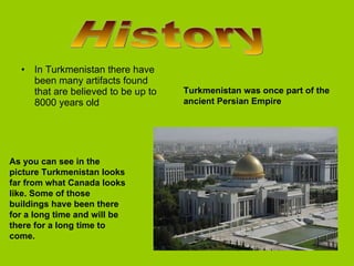 In Turkmenistan there have been many artifacts found that are believed to be up to 8000 years old  History  As you can see in the picture Turkmenistan looks far from what Canada looks like. Some of those buildings have been there for a long time and will be there for a long time to come.  Turkmenistan was once part of the ancient Persian Empire 