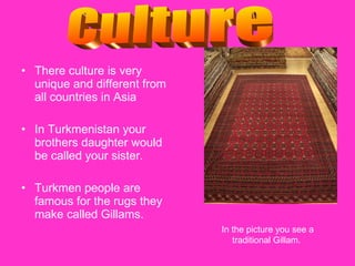 There culture is very unique and different from all countries in Asia In Turkmenistan your brothers daughter would be called your sister.  Turkmen people are famous for the rugs they make called Gillams.  Culture In the picture you see a traditional Gillam.  