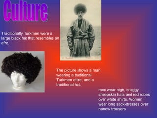 Culture  The picture shows a man wearing a traditional Turkmen attire, and a traditional hat. Traditionally Turkmen were a large black hat that resembles an afro.  men wear high, shaggy sheepskin hats and red robes over white shirts. Women wear long sack-dresses over narrow trousers 