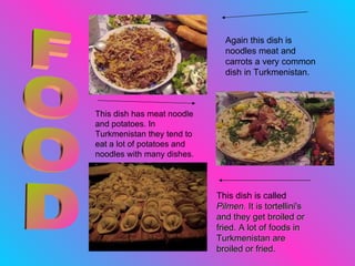 FOOD This dish has meat noodle and potatoes. In Turkmenistan they tend to eat a lot of potatoes and noodles with many dishes. This dish is called  Pilmen.  It is tortellini's and they get broiled or fried. A lot of foods in Turkmenistan are broiled or fried.  Again this dish is noodles meat and carrots a very common dish in Turkmenistan.  