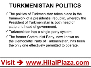 TURKMENISTAN POLITICS The politics of Turkmenistan takes place in the framework of a presidential republic, whereby the President of Turkmenistan is both head of state and head of government. Turkmenistan has a single-party system. The former Communist Party, now known as the Democratic Party of Turkmenistan, has been the only one effectively permitted to operate.    