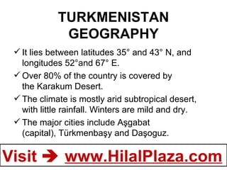 TURKMENISTAN GEOGRAPHY It lies between latitudes 35° and 43° N, and longitudes 52°and 67° E.  Over 80% of the country is covered by the Karakum Desert. The climate is mostly arid subtropical desert, with little rainfall. Winters are mild and dry. The major cities include Aşgabat (capital), Türkmenbaşy and Daşoguz.  