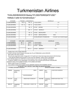 Turkmenistan Airlines
 THAILAND/BANGKOK Boeing 737-(30G/700/800)&757-2QO "
 Haftada 3 sefer ile hizmetinizdeyiz."
       CATAGORi               TEKGiDiS      GiDiS/DONUS                                       GECERLiLiK
C CLASS (BUSINESS)              1165 $         1740 $   1 YILLIK (CERT)                                             - 01*

V CLASS (EKONOMi)                810 $          1300 $       1 YILLIK (YERT)                                        -0

K CLASS (EKONOMi)                                790 $      4 AYLIK     (KEE4M)                                     -0

K CLASS (EKONOMi)                               925 S'       4 AYLIK    (KEE4M) VI

S CLASS (EKONOMI)                                700 $       1 AYLIK    (SEE1M) APEX                          -0

SCLAS5 (EKONOMi)                                 835 $       1 AYLIK    (SEE1M) APEXYL                   M-03

Z CLASS (EKONOMi)                                            24 GON (ZPX24DY) PHOMOSVON                - 01.04.2011 ile 01.03.2012 Gecerli



       CATAGORi             TEK GIDIS       GiDiS/DONUS                                       GECERLILIK
C CLASS (BUSINESS)              805 $           1200 $       1 YILLIK (CERT)                                  -01.04,2
Y CLASS (EKONOMi)               573 $           900 $        1 YILLIK (YERT)                                  -01.04.20
K CLASS [EKONOMi)                               570 $        4 AYLIK (KEE4M)                                 -0:


K CLASS (EKONOMi)                               685 $        4 AYLIK    (KEE4M) Yl                          -01.0

- Fiyatlara Hava Limam vergileri DAHiLDiR.
-01.06.2007 tarihinden itibaren Bangkok cikisvergisi olan 25 usd (70QBaht)bilet ucretine DAHiLDiR.
- Bilet Fiyatlan USD olarak verilmistir.
- Ekonomi yolcu bagaj tasima hakki, el bagaji dahil (15+5 kg)20 kg'dir. Ekstra fazla bagaj tasima Qcreti 9 USD (Kilo Basi)
- 1 Ayhk (SEE1M) biletlerde 50usd karsihgi 72 saat oncesi tarih degisikligi 1 defaya mahsus YAPILABILIR.
-4 Ayhk (KEE4M) biletlerde ilki UCRETSiZ,2.si 50usd karsiligi 72 saat oncesi tarih degisikligi YAPILABILIR.
- Ucuslarimiz TARiFELI olarak yapilmaktadir. Ucus tarihinden 2 gun oncesinde saat konfirmesi YAPILMALIDIR.
-BANGKOK CIKISLI FIYATLARIMIZ ISTANBUL FIYATLARIMIZ ILEAYNIDIR.
- Bebek ucretleri (0-2yas) %10 hesaplanir.
- Ccuk ucretleri (2-12yas) %67 hesaplanir AYLIK veZPX24DY biletlerde COCUK INDiRiMi YOKTUR.
                         01.04.2011 ile 31.08.2011 tarih itibari ile gecerli fiyat listesi
   I STANBUL-ASHGABAT-BANGKOK                                                         BANGKOK-ASGABAT-I STANBU L

   962/649      PAZARTESi                                   Q9:00        650/973      SALI           10:25/15:55-18:20/20:20
                (MON)                                                                 (TUE)


                                     16:30 /22:20-00:40/


  910 / 641     CUMA                  09:05/14:55-19:10/03:30+1          642/ 9B5     CUMARTES i     05:00/10:30-15:50/ 17:50
                (FRI)                                                                 (SAT)


   9B6/ 647     CUMARTESi            18:50/ 00:40+1 -03:00/11:20         648/ 9B7     PAZAR                12:50/!B:20-22:30/00:30+1
                (SAT)                                                                 (SUN)
 