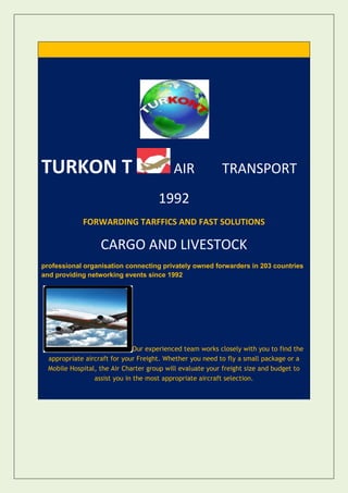 TURKON T                                   AIR             TRANSPORT
                                      1992
             FORWARDING TARFFICS AND FAST SOLUTIONS

                   CARGO AND LIVESTOCK
professional organisation connecting privately owned forwarders in 203 countries
and providing networking events since 1992




                               Our experienced team works closely with you to find the
  appropriate aircraft for your Freight. Whether you need to fly a small package or a
  Mobile Hospital, the Air Charter group will evaluate your freight size and budget to
                 assist you in the most appropriate aircraft selection.
 
