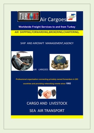 Air Cargoes
   Worldwide Freight Services to and from Turkey

AIR SHIPPING,FORWARDING,BROKERING,CHARTERING,


     SHIP AND AIRCRAFT MANAGEMENT,AGENCY




                   AIR CARGOES


Professional organisation connecting privately owned forwarders in 203

        countries and providing networking events since 1992




            CARGO AND LIVESTOCK
               SEA AIR TRANSPORT
 