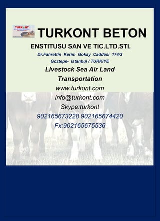 TURKONT BETON
ENSTITUSU SAN VE TIC.LTD.STI.
 Dr.Fahrettin Kerim Gokay Caddesi 174/3
      Goztepe- Istanbul / TURKIYE

   Livestock Sea Air Land
       Transportation
      www.turkont.com
      info@turkont.com
        Skype:turkont
 902165673228 902165674420
      Fx:902165675536
 