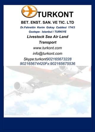TURKONT
BET. ENST. SAN. VE TIC. LTD
Dr.Fahrettin Kerim Gokay Caddesi 174/3
     Goztepe- Istanbul / TURKIYE
   Livestock Sea Air Land
           Transport
       www.turkont.com
      info@turkont.com
  Skype:turkont902165673228
902165674420Fx:902165675536
 