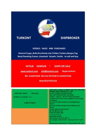 TURKONT                                                        SHIPBROKER

                                VESSELS SALES AND PURCHASES

       General Cargo ,Bulk,Ore,Handy size,Timber,Tankers,Barges,Tug
      Boat,Flooating Cranes ,Livestock Vessels ,Yachts to sell and buy



                  SATILIK          GEMİLER      *       SHIPS ON SALE
           www.turkont.com               info@turkont.com            Skype:turkont

                 90+ 2165674420 90+216 5673228 Fx:2165675536

                                        Mob:05327653318


                                                CONT-GEN. CARGO CARRIER /385 TEU FOR SALE
                                                GEARED /BOX SHAPED /BLT 1997
 KONTEYNIR GEMISI          CODE :0001           blt 1997, GEARED CONTAINER-VESSEL
                                                IDEA : BEST OFFERS INVITED, CAN GUIDE
Özellikleri yan sütünda >>>>>                   CLASS GL + 100 A5 E + MC AUT (VALID 31.05.2012)
                                                strengthened for heavy cargo, equipped for the carriage
                                                of containers
                                                ABT 4.560 TS DWAT ON ABT 5,91 M SUMMER SALT
                4.560 TS DWAT                   WATER
                                                ABT 4.730 TS DWAT ON ABT 6,04 M TROPICAL SALT
                                                WATER
                                                LOA abt. 100,57 M/ BM 16,53 M
                                                ABT 234.000 CBFT G/B
                                                GT/NT ABT 3850/ 1950
                                                =================
                                                CONTAINER INTAKE:
                                                385 Containers of 20’x 8’x 8’6” or
                                                167 Container of 40’x 8’x 8’6” + 50 Cont.of 20’ x 8’ x 8’6”
                                                or
                                                136 Container of 40’x 8’x 9’6” + 10 Cont.of 40’– 8’6” + 50
 