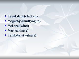 Tavuk-tyuk(chicken) Yoğurt-joghurt(yogurt) Yel-szel(wind) Var-van(have) Tanık-tanu(witness) 
