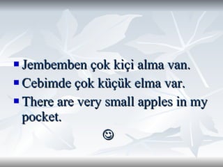 Jembemben çok kiçi alma van. Cebimde çok küçük elma var. There are very small apples in my pocket.   
