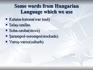 Some words from Hungarian Language which we use Katana-katona(war tool) Salaş-szallas Soba-szoba(stove) Şarampol-sorompo(stockade) Varoş-varos(suburb) 