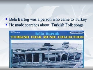 Bela Bartog was a person who came to Turkey  He made searches about  Turkish Folk songs. 