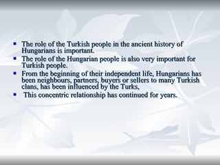 The role of the Turkish people in the ancient history of Hungarians is important.  The role of the Hungarian people is also very important for Turkish people. From the beginning   of their independent life, Hungarians has been neighbours, partners, buyers or sellers to many Turkish clans, has been influenced by the Turks,  T his concentric relationship has continued for years.  