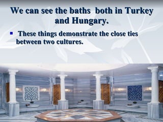 We can see the baths  both in Turkey and Hungary.   These things demonstrate the close ties between two cultures. 