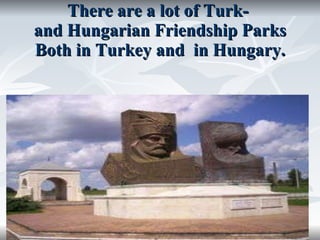 There are a lot of Turk-  and Hungarian Friendship Parks Both in Turkey and  in Hungary. 