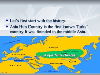 Let’s first start with the history. Asia Hun Country is the first known Turks’ country.It was founded in the middle Asia. 