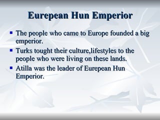 Eurepean Hun Emperior The people who came to Europe founded a big emperior. Turks tought their culture,lifestyles to the people who were living on these lands. Atilla was the leader of Eurepean Hun Emperior. 