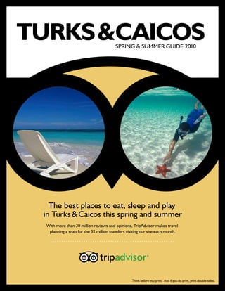 TURKS &  AICOS
       C                                 SPRING & SUMMER GUIDE 2010




   The best places to eat, sleep and play
 in Turks & Caicos this spring and summer
  With more than 30 million reviews and opinions, TripAdvisor makes travel
   planning a snap for the 32 million travelers visiting our site each month.




                                                  Think before you print. And if you do print, print double-sided.
 