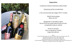 Yaşasın Brut
“traditional method” (méthode traditionnelle)
2de gisting op fles (complexiteit)
( 1ste mousserende wijn volgens MT in Turkije)
Kalecik Karası grapes
"Blanc de noir "
wijngaarden in de Kalecik region.
Net als Pinot Noir geeft Kalecik Karası druiven
complexiteit, body en volheid
kersen en brioche
fijne zuurgraad en frisheid
lange volle afdronk
Awards
Ultimate Beverage Challenge, 2012, USA, 90, Excellent, highly recommended, Vintage : 2009
• Effervescents du Monde, 2012, France, Silver, Vintage : 2009
• Effervescents du Monde, 2013, France, Silver, Vintage : 2010
• Hong Kong Cathay Pacific, 2013, Hong Kong, Silver, Vintage : 2010
• Ultimate Beverage Challenge, 2015, USA, 90 points, finalist, excellent, highly recommended, Vintage : 2013
• Effervescents du Monde, 2015, France, Silver, Vintage : 2013
 