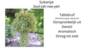 Sultaniye
Sool-tah-nee-yeh
Tafeldruif
officieel dus geen wijndruif!!!
Oorspronkelijk uit
Denizli
Aromatisch
Droog tot zoet
 
