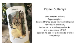 Paşaeli Sultaniye
Sultaniye (aka Sultana)
Aegean region.
Sourced from a single vineyard in Buldan
450 metres elevation,
fermented in stainless steel tanks
at a temperature of 18C
aged on its lees for 3 months to provide
complexity.
 