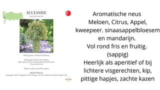 Aromatische neus
Meloen, Citrus, Appel,
kweepeer. sinaasappelbloesem
en mandarijn.
Vol rond fris en fruitig.
(sappig)
Heerlijk als aperitief of bij
lichtere visgerechten, kip,
pittige hapjes, zachte kazen
 