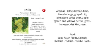 Aromas : Citrus (lemon, lime,
blood orange, grapefruit),
pineapple, white pear, apple
(green and yellow), herbal (grass,
honeysuckle), kiwi, rose.
food:
spicy Asian foods, salmon,
shellfish, cod fish, ceviche, sushi.
 