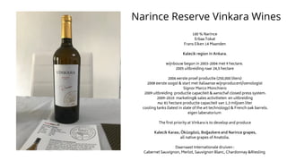 Narince Reserve Vinkara Wines
100 % Narince
Erbaa Tokat
Frans Eiken 14 Maanden
Kalecik region in Ankara.
wijnbouw begon in 2003-2004 met 9 hectare.
2005 uitbreiding naar 24,5 hectare
2006 eerste proef productie (250,000 liters)
2008 eerste oogst & start met Italiaanse wijnproducent/oenologist
Signor Marco Monchiero
2009 uitbreiding productie capaciteit & aanschaf closed press system.
2009-2010 marketing& sales activitieten en uitbreiding
nu: 81 hectare productie capaciteit van 1,3 miljoen liter
cooling tanks (latest in state of the art technology) & French oak barrels.
eigen laberatorium
The first priority at Vinkara is to develop and produce
Kalecik Karası, Öküzgözü, Boğazkere and Narince grapes,
all native grapes of Anatolia.
Daarnaast Internationale druiven :
Cabernet Sauvignon, Merlot, Sauvignon Blanc, Chardonnay &Riesling
 
