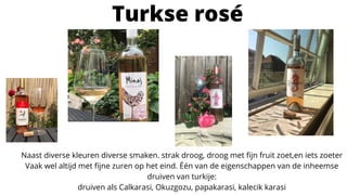 Turkse rosé
Naast diverse kleuren diverse smaken. strak droog, droog met fijn fruit zoet,en iets zoeter
Vaak wel altijd met fijne zuren op het eind. Één van de eigenschappen van de inheemse
druiven van turkije:
druiven als Calkarasi, Okuzgozu, papakarasi, kalecik karasi
 
