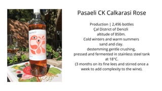 Pasaeli CK Calkarasi Rose
Production | 2,496 bottles
Çal District of Denizli
altitude of 850m.
Cold winters and warm summers
sand and clay.
destemming gentle crushing,
pressed and fermented in stainless steel tank
at 18°C.
(3 months on its fine lees and stirred once a
week to add complexity to the wine).
 