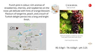Punch pink in colour; rich aromas of
strawberries, cherries, and raspberries on the
nose; yet delicate with hints of orange blossom.
Flavours of tangerine, peach, and a touch of
Turkish delight persist into a long and bright
finish.
RS: 0.9g/l – TA: 4.60g/l – pH: 3.25
 