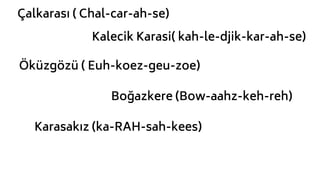 Boğazkere (Bow-aahz-keh-reh)
Öküzgözü ( Euh-koez-geu-zoe)
Kalecik Karasi( kah-le-djik-kar-ah-se)
Çalkarası ( Chal-car-ah-se)
Karasakız (ka-RAH-sah-kees)
 